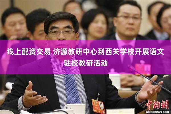 线上配资交易 济源教研中心到西关学校开展语文驻校教研活动