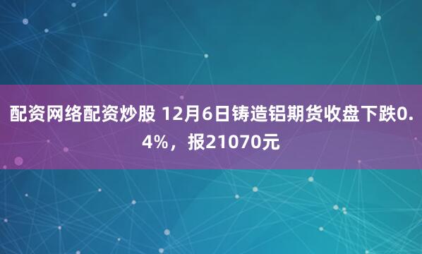 配资网络配资炒股 12月6日铸造铝期货收盘下跌0.4%，报21070元