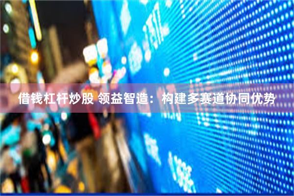 借钱杠杆炒股 领益智造：构建多赛道协同优势