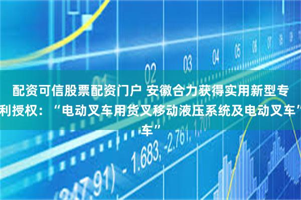 配资可信股票配资门户 安徽合力获得实用新型专利授权:“电动叉车用货叉移动液压系统及电动叉车”