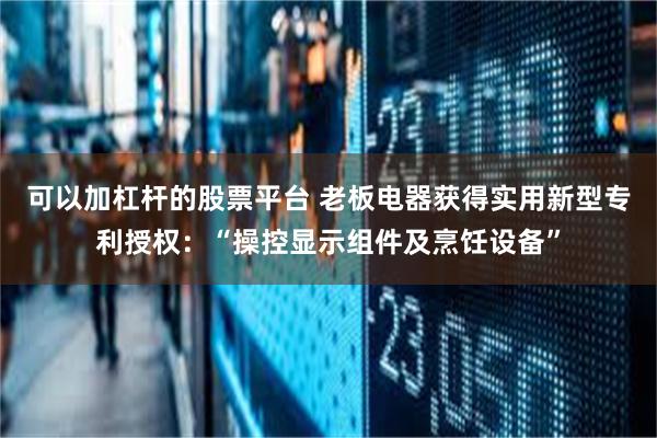 可以加杠杆的股票平台 老板电器获得实用新型专利授权:“操控显示组件及烹饪设备”