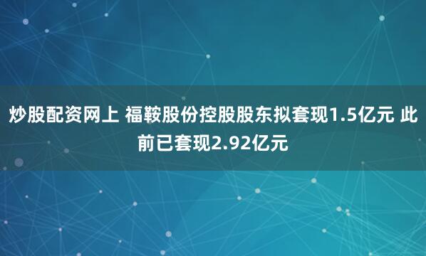 炒股配资网上 福鞍股份控股股东拟套现1.5亿元 此前已套现2.92亿元