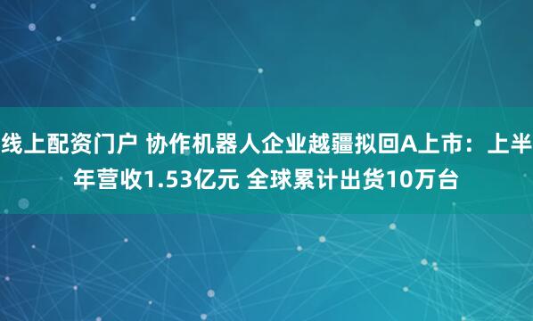 线上配资门户 协作机器人企业越疆拟回A上市：上半年营收1.53亿元 全球累计出货10万台